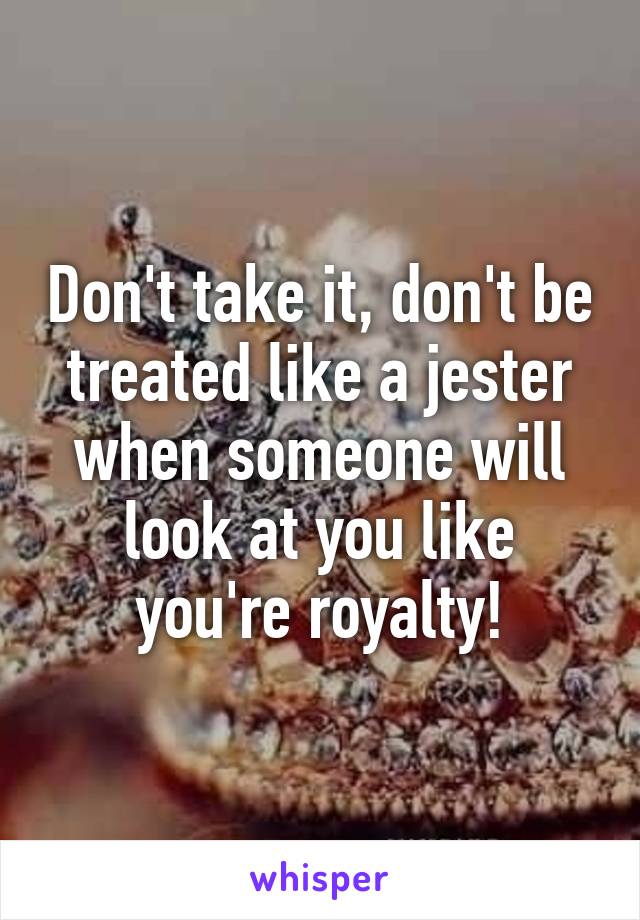 Don't take it, don't be treated like a jester when someone will look at you like you're royalty!
