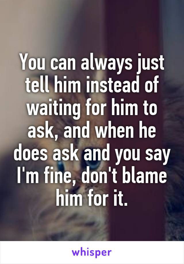 You can always just tell him instead of waiting for him to ask, and when he does ask and you say I'm fine, don't blame him for it.