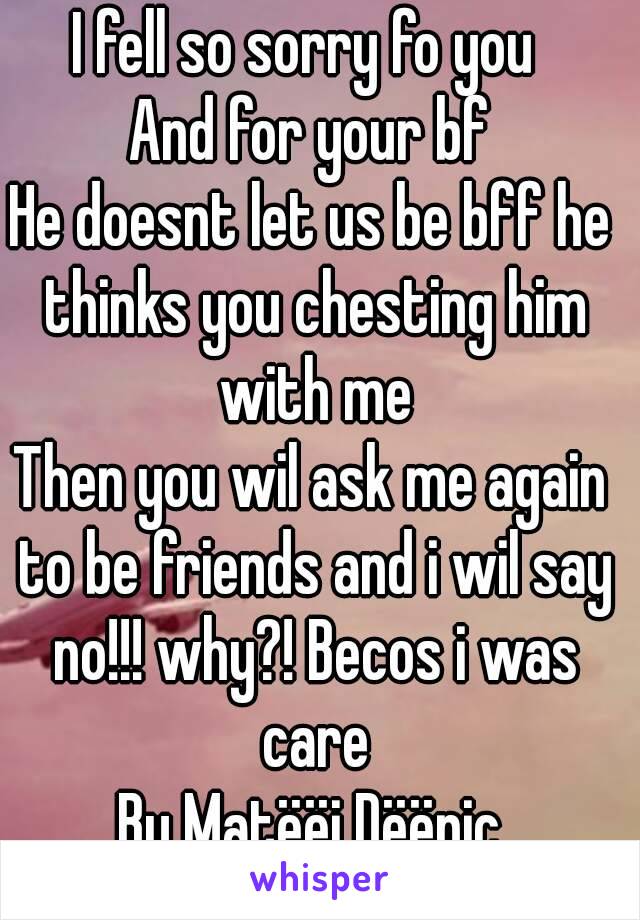 I fell so sorry fo you 
And for your bf
He doesnt let us be bff he thinks you chesting him with me
Then you wil ask me again to be friends and i wil say no!!! why?! Becos i was care
By Matëëj Dëënic