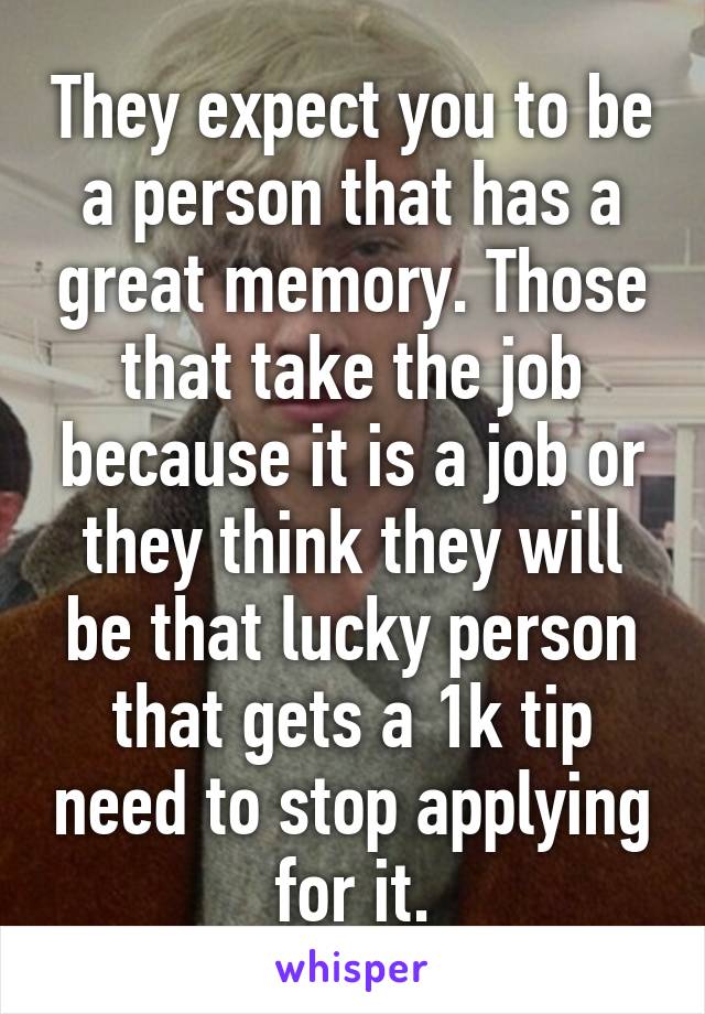 They expect you to be a person that has a great memory. Those that take the job because it is a job or they think they will be that lucky person that gets a 1k tip need to stop applying for it.