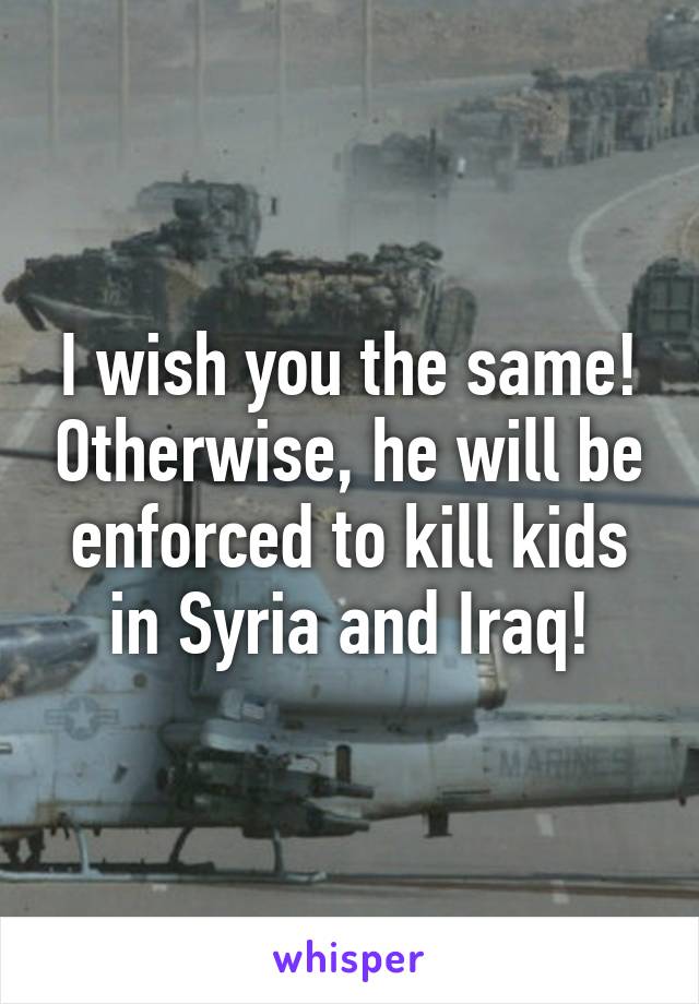 I wish you the same! Otherwise, he will be enforced to kill kids in Syria and Iraq!