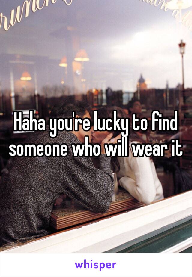 Haha you're lucky to find someone who will wear it