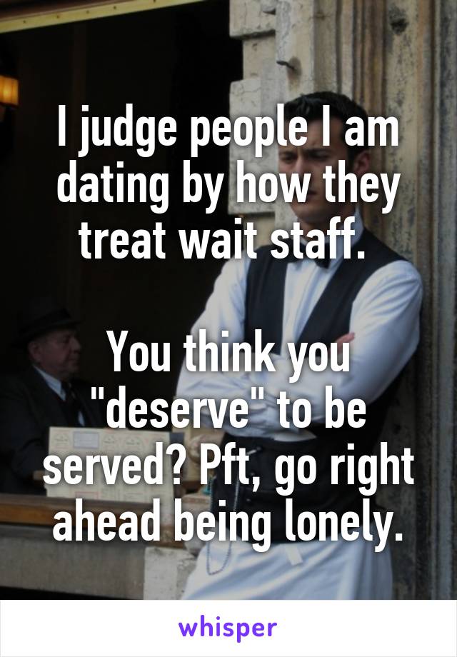 I judge people I am dating by how they treat wait staff. 

You think you "deserve" to be served? Pft, go right ahead being lonely.
