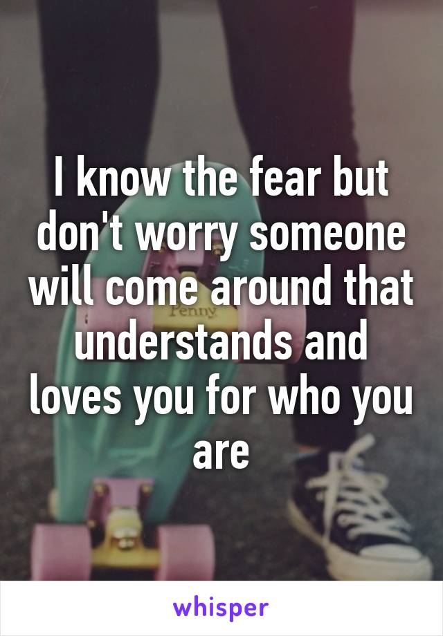 I know the fear but don't worry someone will come around that understands and loves you for who you are