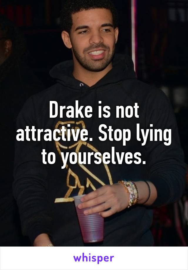 Drake is not attractive. Stop lying to yourselves.
