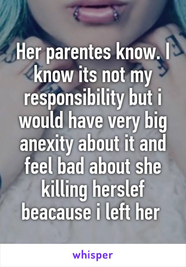 Her parentes know. I know its not my responsibility but i would have very big anexity about it and feel bad about she killing herslef beacause i left her 