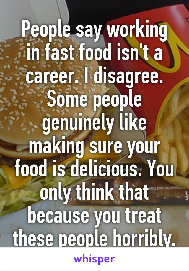 People say working in fast food isn't a career. I disagree. Some people genuinely like making sure your food is delicious. You only think that because you treat these people horribly.