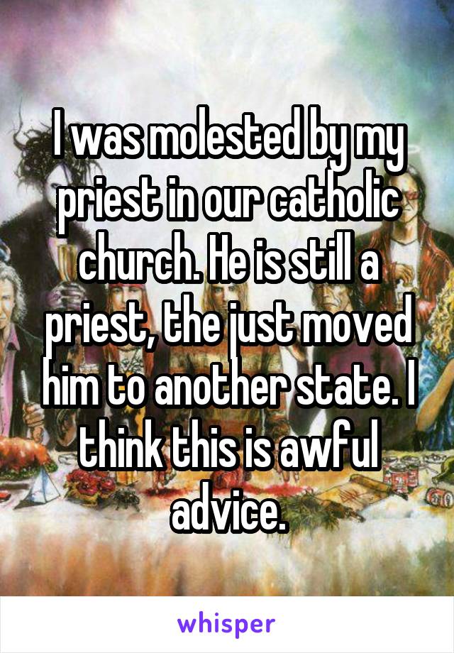 I was molested by my priest in our catholic church. He is still a priest, the just moved him to another state. I think this is awful advice.