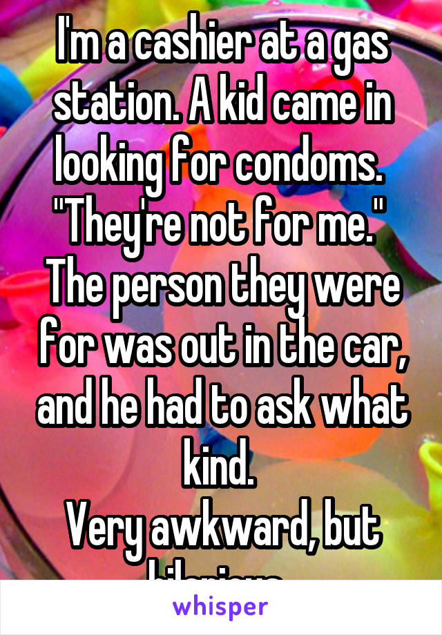 I'm a cashier at a gas station. A kid came in looking for condoms. 
"They're not for me." 
The person they were for was out in the car, and he had to ask what kind. 
Very awkward, but hilarious. 