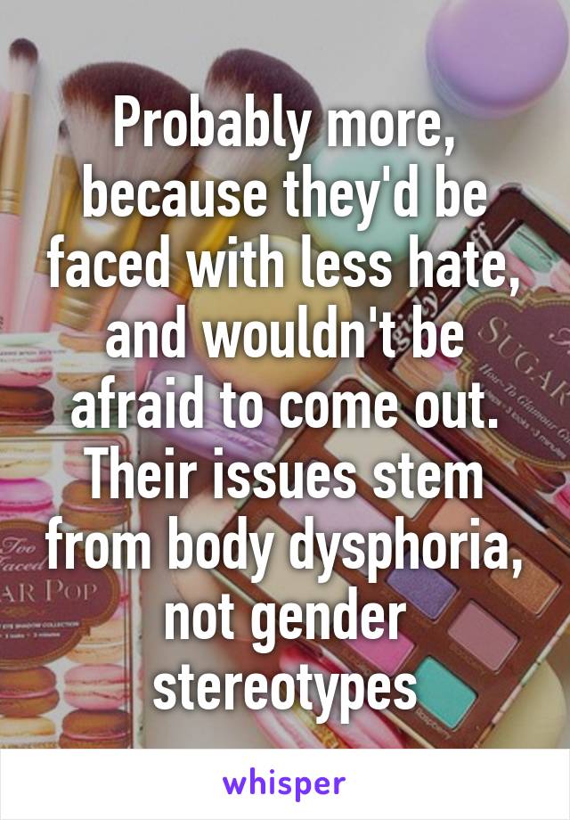 Probably more, because they'd be faced with less hate, and wouldn't be afraid to come out.
Their issues stem from body dysphoria, not gender stereotypes