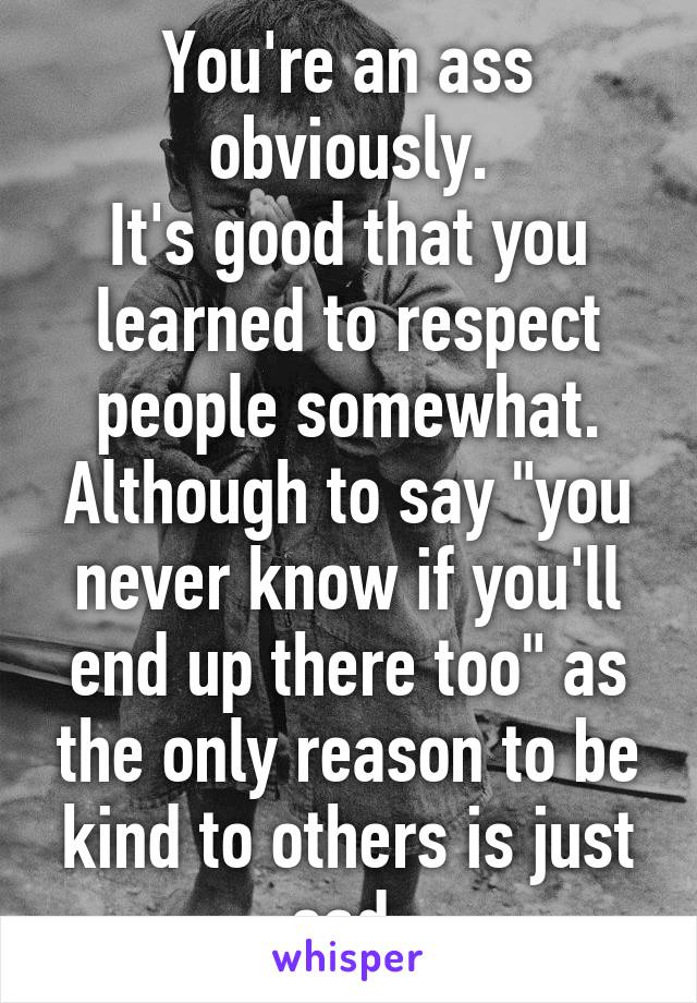 You're an ass obviously.
It's good that you learned to respect people somewhat.
Although to say "you never know if you'll end up there too" as the only reason to be kind to others is just sad.