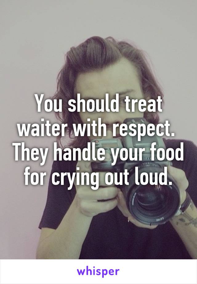 You should treat waiter with respect.  They handle your food for crying out loud.