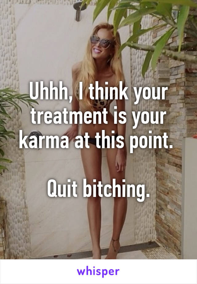 Uhhh, I think your treatment is your karma at this point. 

Quit bitching.