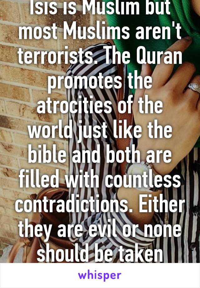 Isis is Muslim but most Muslims aren't terrorists. The Quran promotes the atrocities of the world just like the bible and both are filled with countless contradictions. Either they are evil or none should be taken seriously at all. 