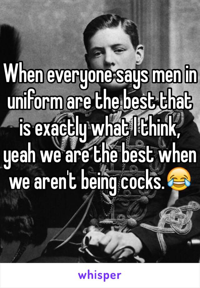 When everyone says men in uniform are the best that is exactly what I think, yeah we are the best when we aren't being cocks.😂
