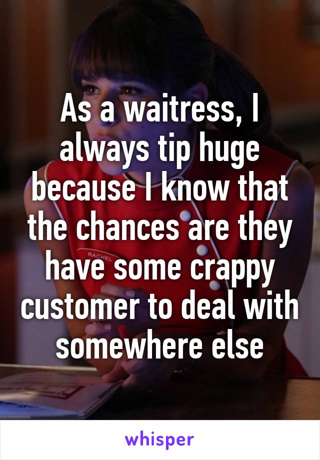 As a waitress, I always tip huge because I know that the chances are they have some crappy customer to deal with somewhere else