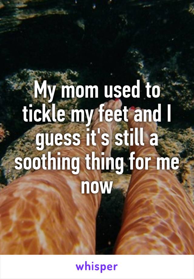 My mom used to tickle my feet and I guess it's still a soothing thing for me now