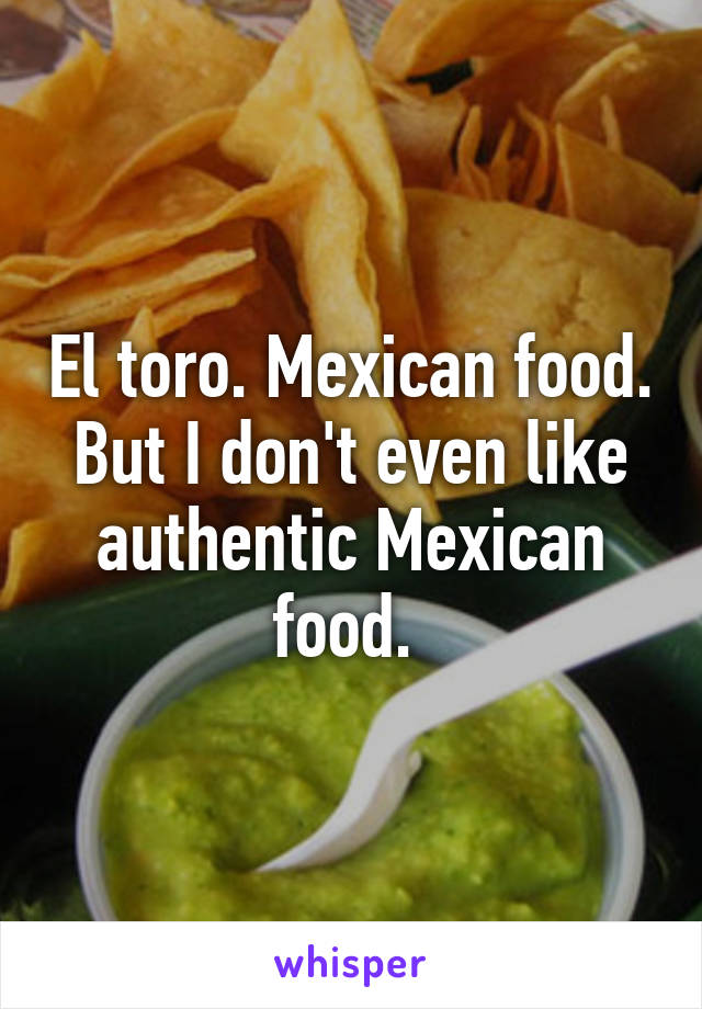 El toro. Mexican food. But I don't even like authentic Mexican food. 