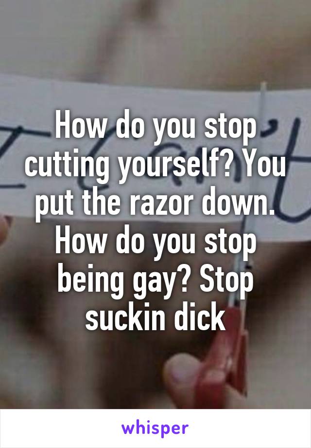 How do you stop cutting yourself? You put the razor down. How do you stop being gay? Stop suckin dick