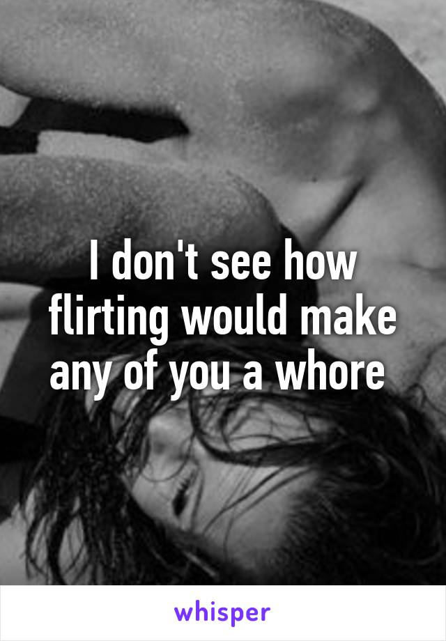 I don't see how flirting would make any of you a whore 