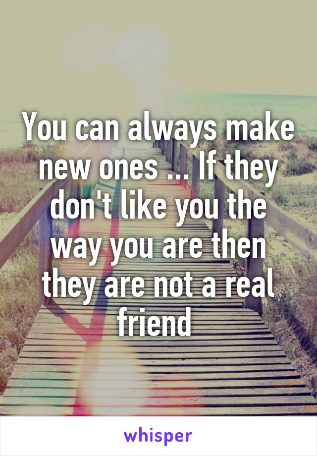 You can always make new ones ... If they don't like you the way you are then they are not a real friend 