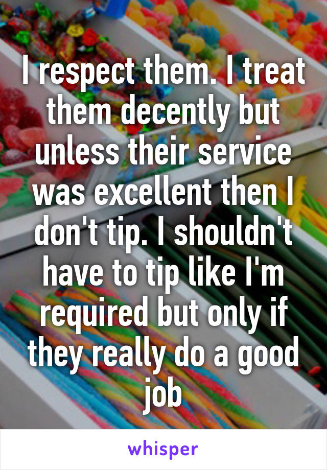 I respect them. I treat them decently but unless their service was excellent then I don't tip. I shouldn't have to tip like I'm required but only if they really do a good job