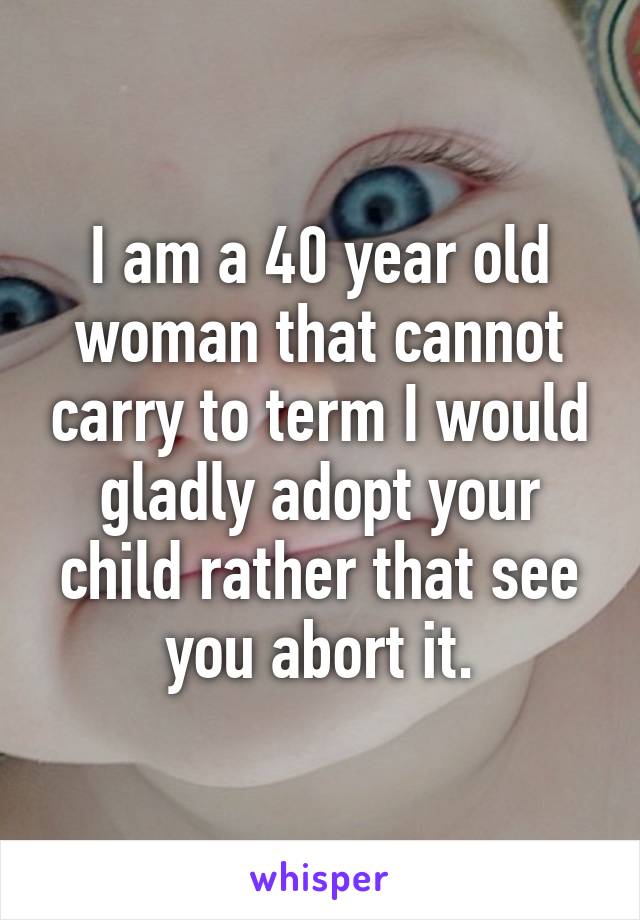 I am a 40 year old woman that cannot carry to term I would gladly adopt your child rather that see you abort it.