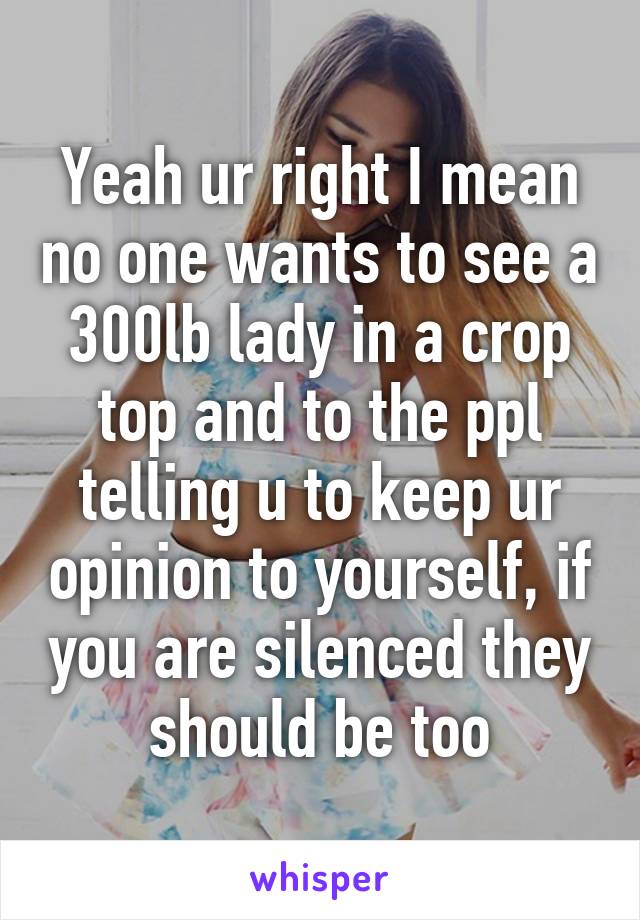 Yeah ur right I mean no one wants to see a 300lb lady in a crop top and to the ppl telling u to keep ur opinion to yourself, if you are silenced they should be too