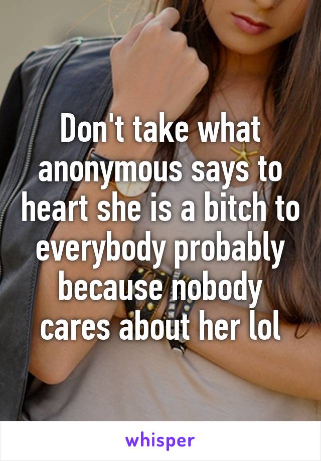 Don't take what anonymous says to heart she is a bitch to everybody probably because nobody cares about her lol