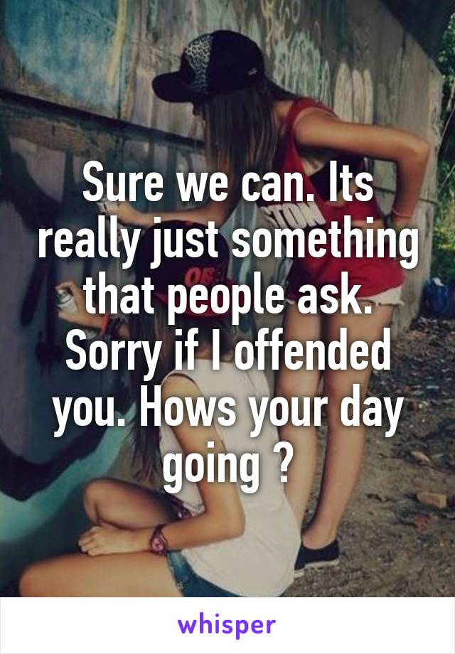 Sure we can. Its really just something that people ask. Sorry if I offended you. Hows your day going ?