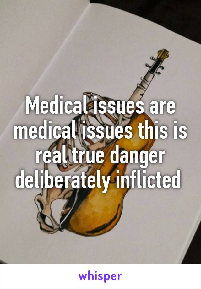 Medical issues are medical issues this is real true danger deliberately inflicted 