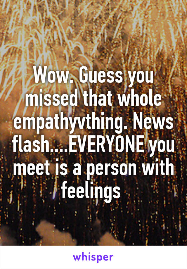 Wow. Guess you missed that whole empathyvthing. News flash....EVERYONE you meet is a person with feelings 