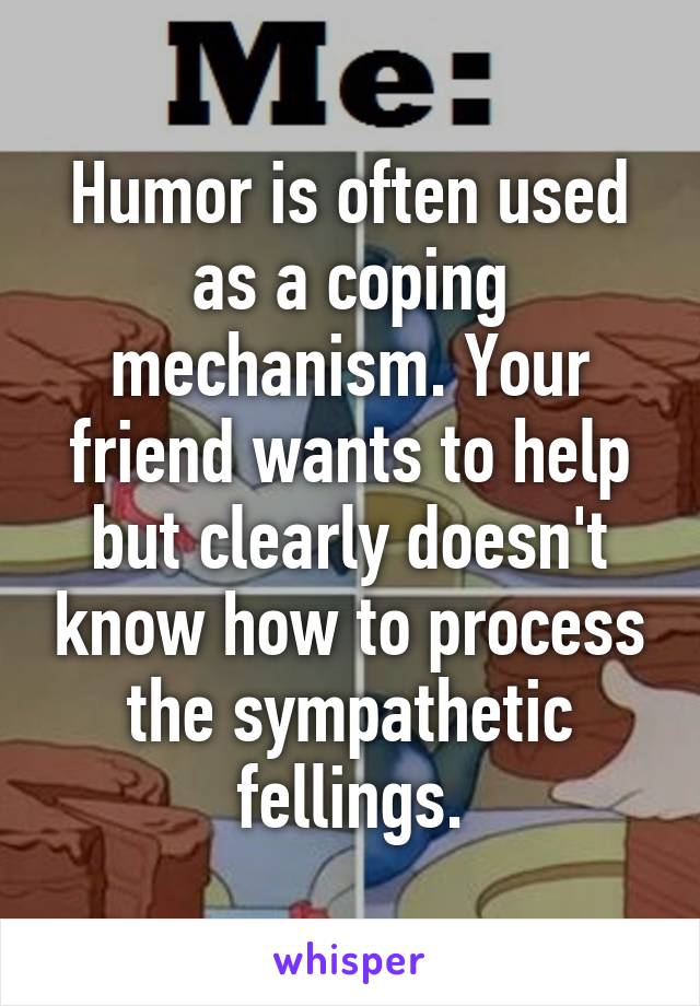 Humor is often used as a coping mechanism. Your friend wants to help but clearly doesn't know how to process the sympathetic fellings.
