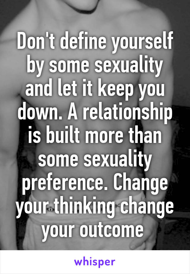 Don't define yourself by some sexuality and let it keep you down. A relationship is built more than some sexuality preference. Change your thinking change your outcome 