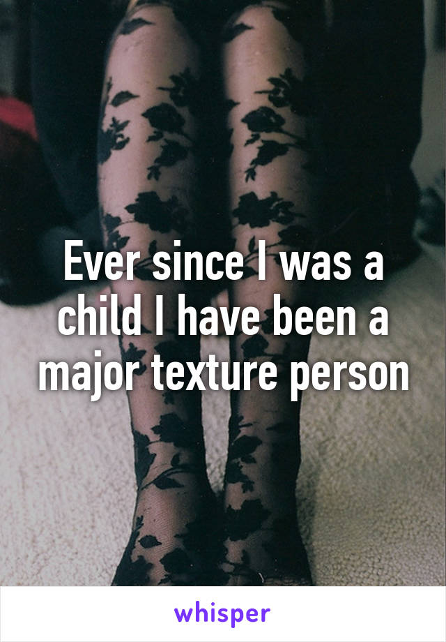 Ever since I was a child I have been a major texture person