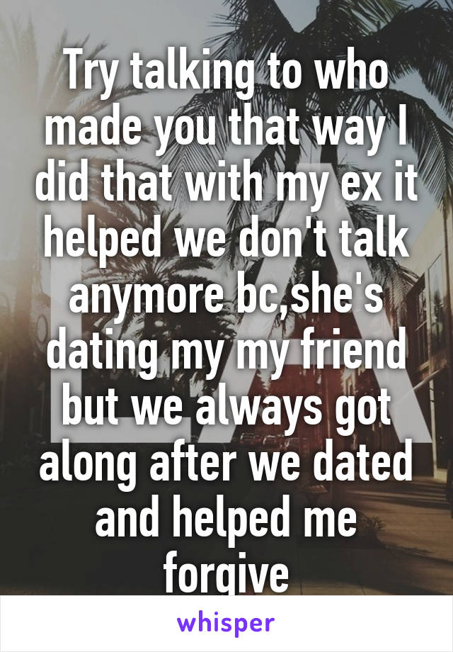 Try talking to who made you that way I did that with my ex it helped we don't talk anymore bc,she's dating my my friend but we always got along after we dated and helped me forgive