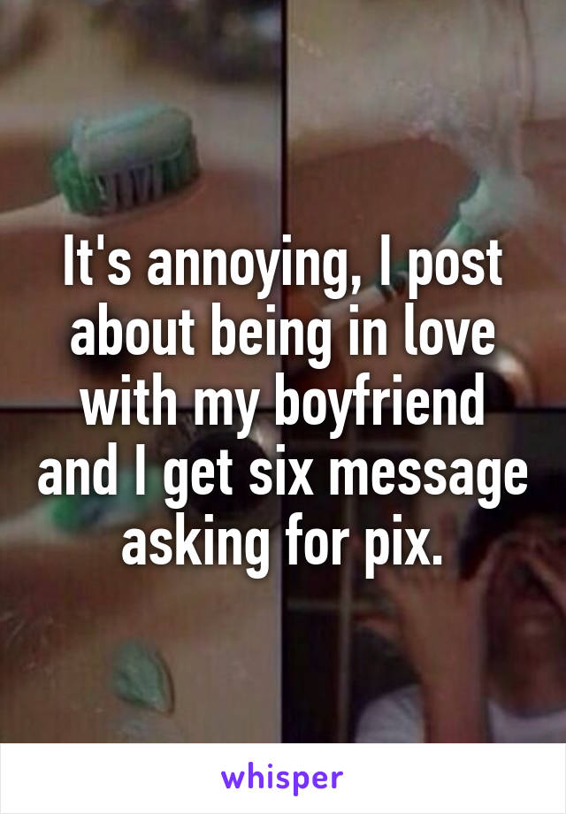It's annoying, I post about being in love with my boyfriend and I get six message asking for pix.