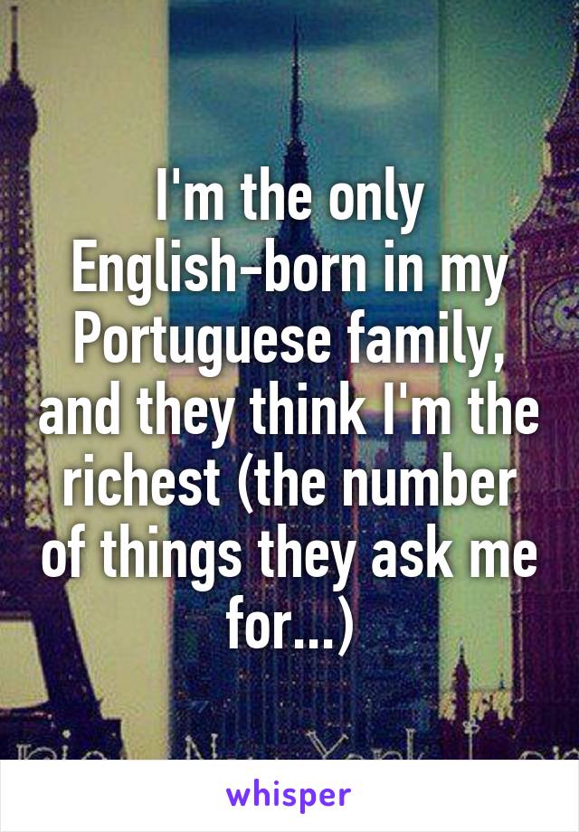 I'm the only English-born in my Portuguese family, and they think I'm the richest (the number of things they ask me for...)