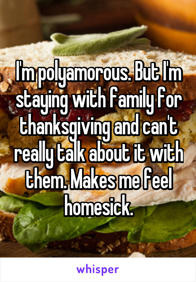 I'm polyamorous. But I'm staying with family for thanksgiving and can't really talk about it with them. Makes me feel homesick.