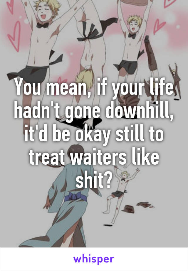 You mean, if your life hadn't gone downhill, it'd be okay still to treat waiters like shit?