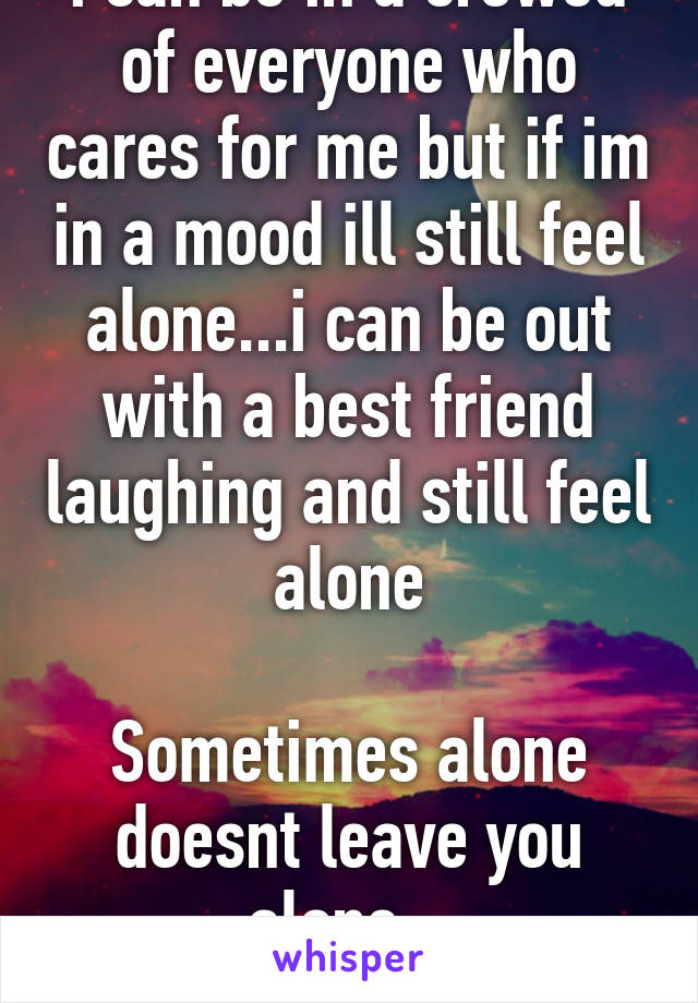 i can be in a crowed of everyone who cares for me but if im in a mood ill still feel alone...i can be out with a best friend laughing and still feel alone

Sometimes alone doesnt leave you alone...
