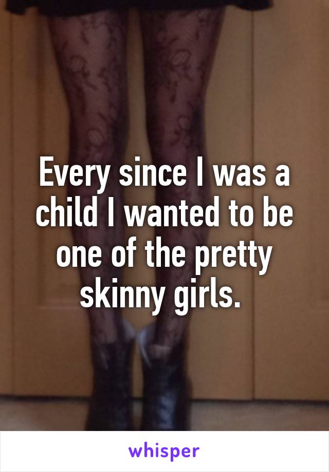Every since I was a child I wanted to be one of the pretty skinny girls. 