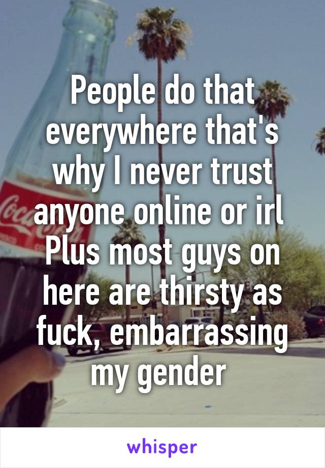 People do that everywhere that's why I never trust anyone online or irl 
Plus most guys on here are thirsty as fuck, embarrassing my gender 