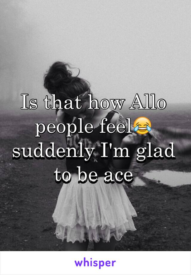 Is that how Allo people feel😂 suddenly I'm glad to be ace