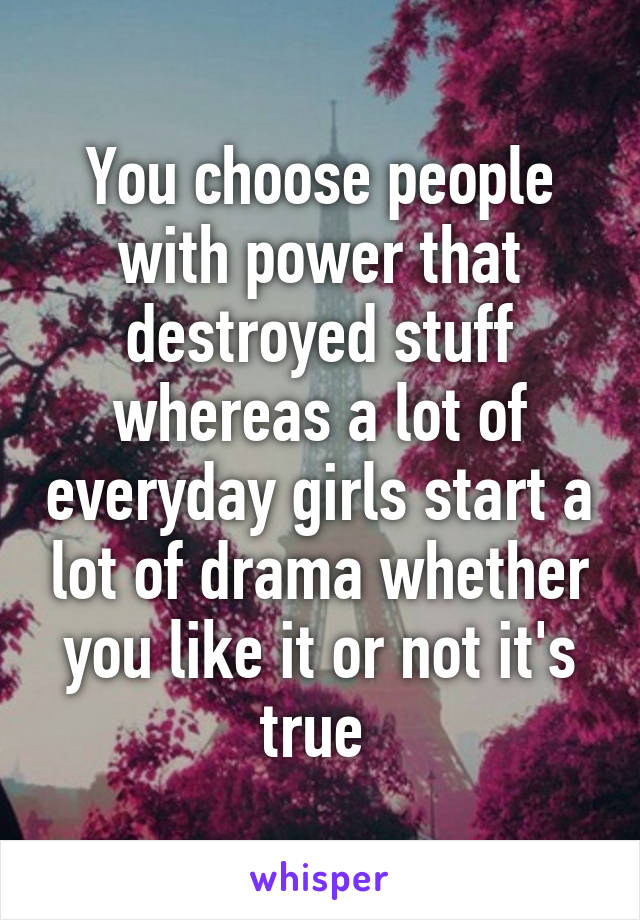 You choose people with power that destroyed stuff whereas a lot of everyday girls start a lot of drama whether you like it or not it's true 