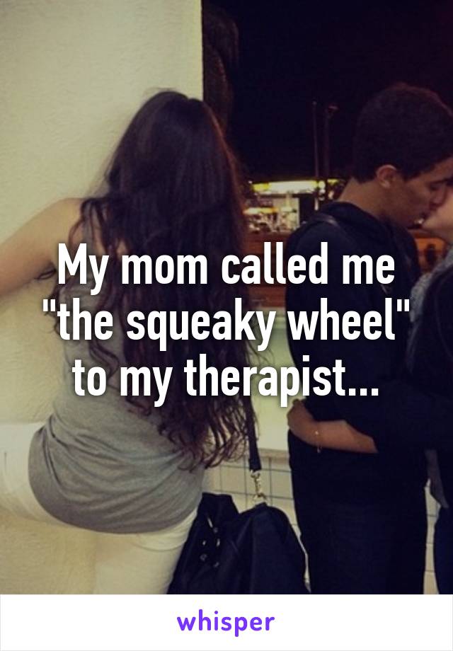 My mom called me "the squeaky wheel" to my therapist...