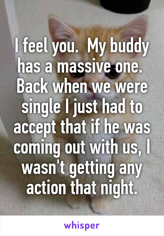 I feel you.  My buddy has a massive one.  Back when we were single I just had to accept that if he was coming out with us, I wasn't getting any action that night.