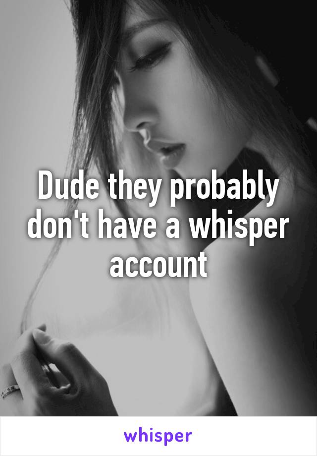Dude they probably don't have a whisper account