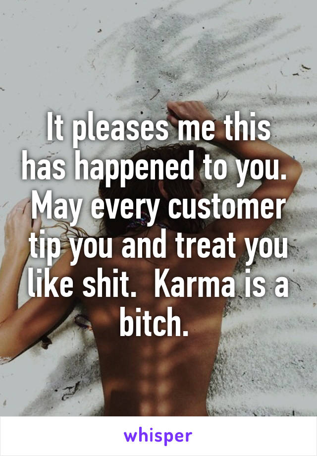 It pleases me this has happened to you.  May every customer tip you and treat you like shit.  Karma is a bitch. 