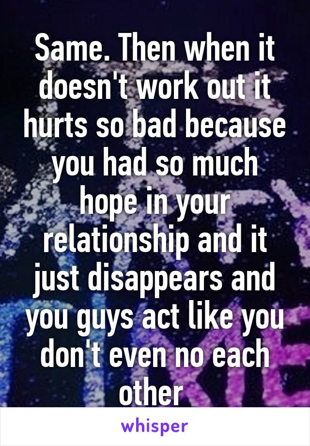 Same. Then when it doesn't work out it hurts so bad because you had so much hope in your relationship and it just disappears and you guys act like you don't even no each other 
